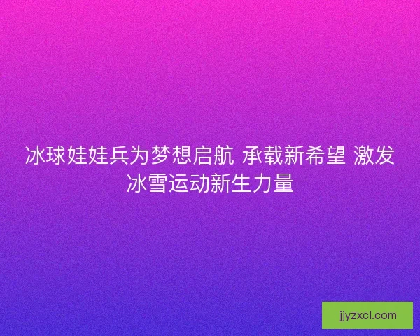 冰球娃娃兵为梦想启航 承载新希望 激发冰雪运动新生力量