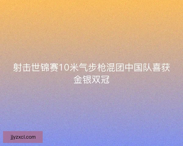 射击世锦赛10米气步枪混团中国队喜获金银双冠