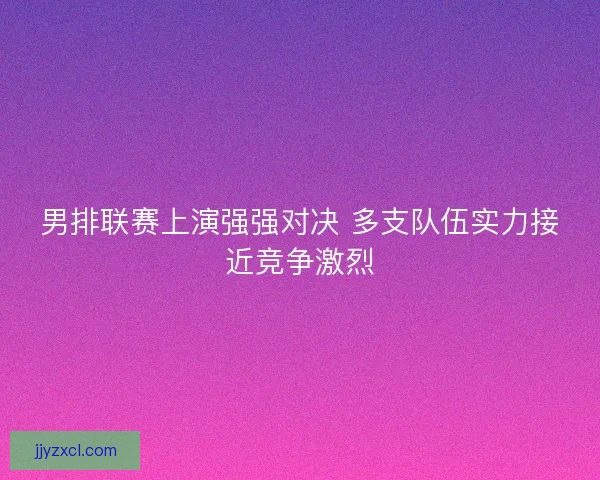 男排联赛上演强强对决 多支队伍实力接近竞争激烈