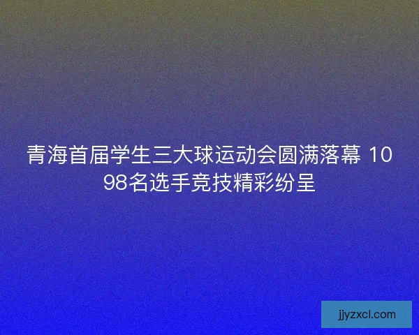 青海首届学生三大球运动会圆满落幕 1098名选手竞技精彩纷呈
