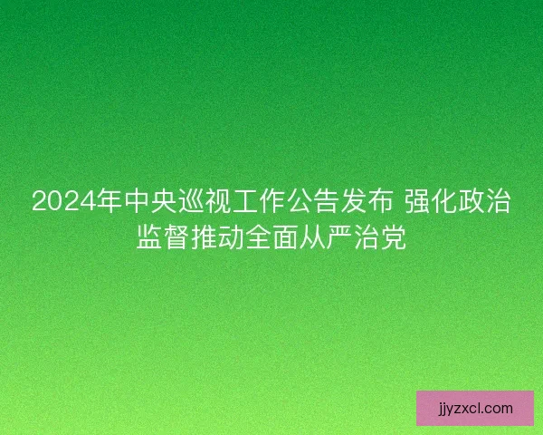 2024年中央巡视工作公告发布 强化政治监督推动全面从严治党