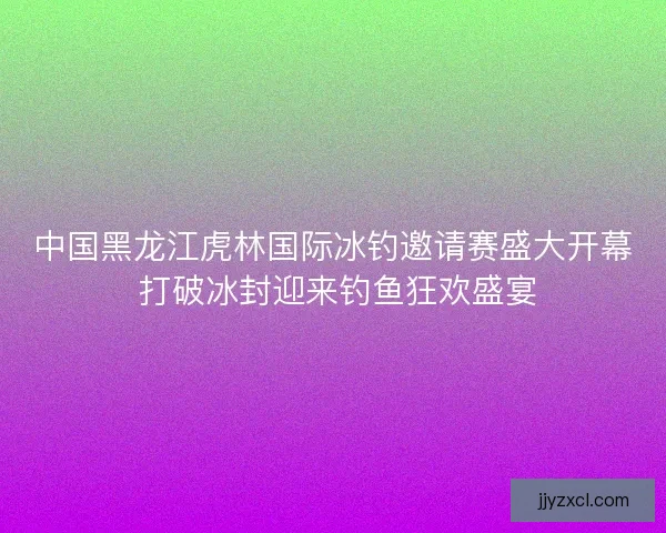 中国黑龙江虎林国际冰钓邀请赛盛大开幕 打破冰封迎来钓鱼狂欢盛宴 中国黑龙江虎林国际冰钓邀请赛盛大开幕 打破冰封迎来钓鱼狂欢盛宴