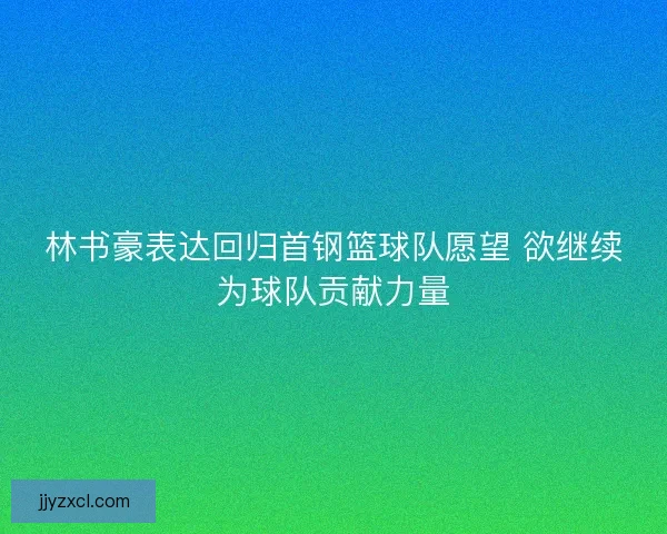 林书豪表达回归首钢篮球队愿望 欲继续为球队贡献力量 林书豪表达回归首钢篮球队愿望 欲继续为球队贡献力量
