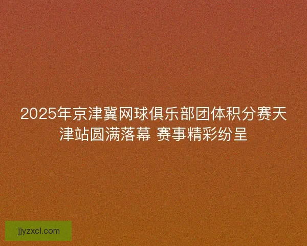 2025年京津冀网球俱乐部团体积分赛天津站圆满落幕 赛事精彩纷呈