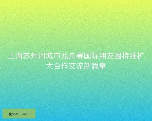 上海苏州河城市龙舟赛国际朋友圈持续扩大合作交流新篇章 上海苏州河城市龙舟赛国际朋友圈持续扩大合作交流新篇章