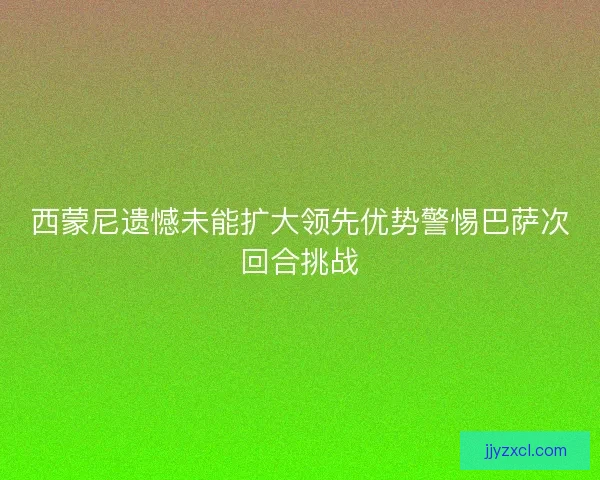 西蒙尼遗憾未能扩大领先优势警惕巴萨次回合挑战