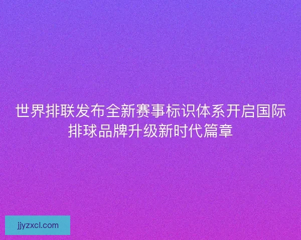 世界排联发布全新赛事标识体系开启国际排球品牌升级新时代篇章