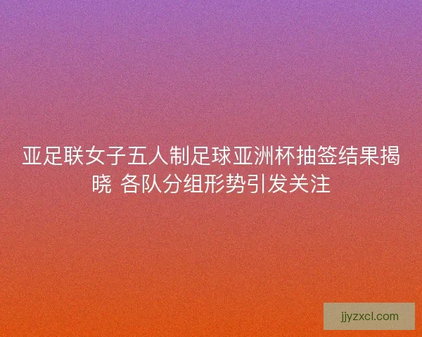 亚足联女子五人制足球亚洲杯抽签结果揭晓 各队分组形势引发关注