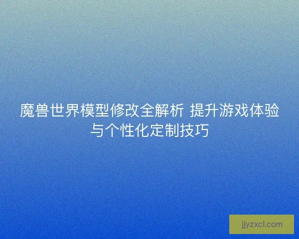 魔兽世界模型修改全解析 提升游戏体验与个性化定制技巧
