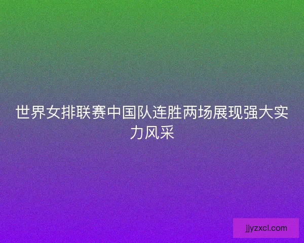 世界女排联赛中国队连胜两场展现强大实力风采 世界女排联赛中国队连胜两场展现强大实力风采