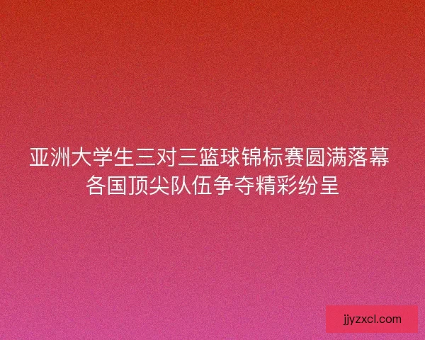 亚洲大学生三对三篮球锦标赛圆满落幕 各国顶尖队伍争夺精彩纷呈