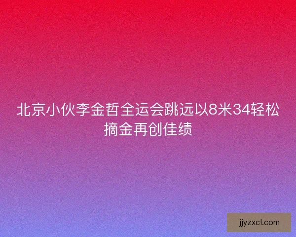 北京小伙李金哲全运会跳远以8米34轻松摘金再创佳绩