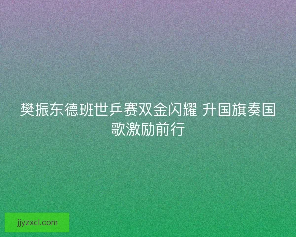 樊振东德班世乒赛双金闪耀 升国旗奏国歌激励前行