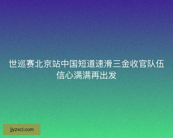 世巡赛北京站中国短道速滑三金收官队伍信心满满再出发