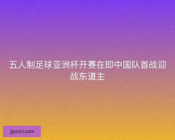 五人制足球亚洲杯开赛在即中国队首战迎战东道主